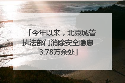 今年以来，北京城管执法部门消除安全隐患3.78万余处
