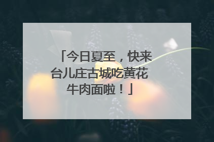 今日夏至，快来台儿庄古城吃黄花牛肉面啦！
