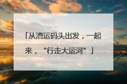 从漕运码头出发，一起来，“行走大运河”