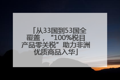 从33国到53国全覆盖，“100%税目产品零关税”助力非洲优质商品入华