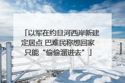 以军在约旦河西岸新建定居点 巴难民称想回家只能“偷偷溜进去”
