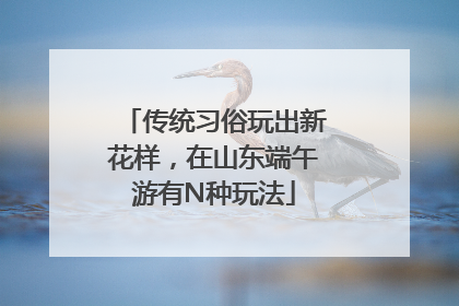 传统习俗玩出新花样，在山东端午游有N种玩法