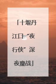 十堰丹江口“夜行侠”深夜鏖战