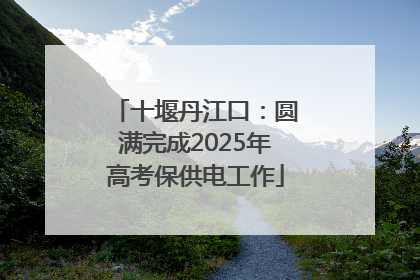 十堰丹江口：圆满完成2025年高考保供电工作