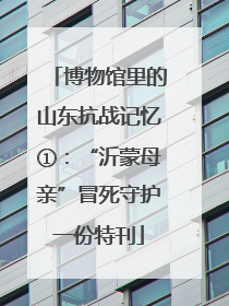 博物馆里的山东抗战记忆①：“沂蒙母亲”冒死守护一份特刊