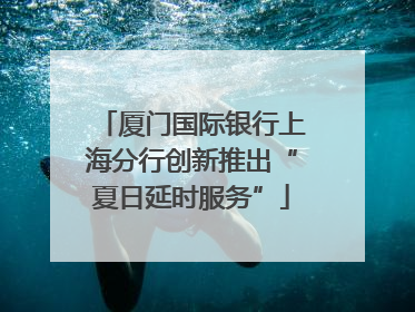 厦门国际银行上海分行创新推出“夏日延时服务”