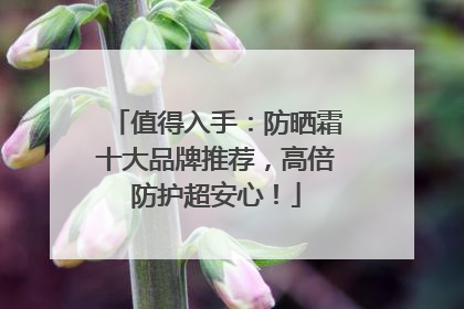 值得入手：防晒霜十大品牌推荐，高倍防护超安心！