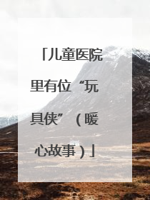 儿童医院里有位“玩具侠”（暖心故事）