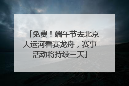 免费！端午节去北京大运河看赛龙舟，赛事活动将持续三天