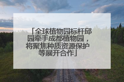全球植物园标杆邱园牵手成都植物园，将聚焦种质资源保护等展开合作