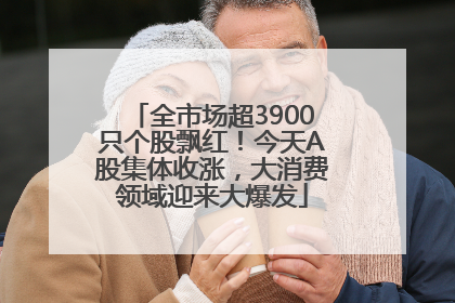 全市场超3900只个股飘红！今天A股集体收涨，大消费领域迎来大爆发