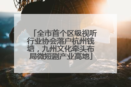 全市首个区级视听行业协会落户杭州钱塘，九州文化牵头布局微短剧产业高地