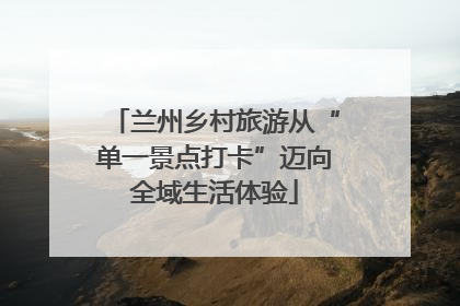 兰州乡村旅游从“单一景点打卡”迈向全域生活体验