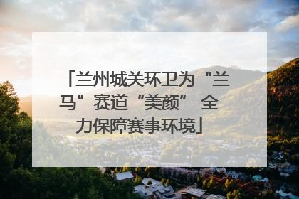 兰州城关环卫为“兰马”赛道“美颜” 全力保障赛事环境
