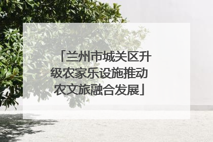 兰州市城关区升级农家乐设施推动农文旅融合发展