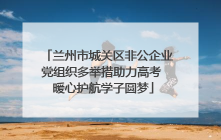 兰州市城关区非公企业党组织多举措助力高考 暖心护航学子圆梦