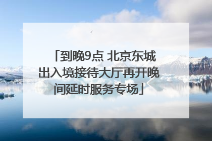 到晚9点 北京东城出入境接待大厅再开晚间延时服务专场