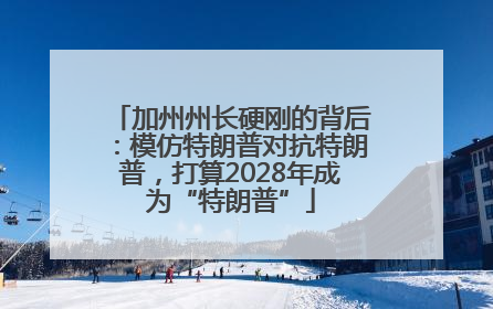 加州州长硬刚的背后：模仿特朗普对抗特朗普，打算2028年成为“特朗普”