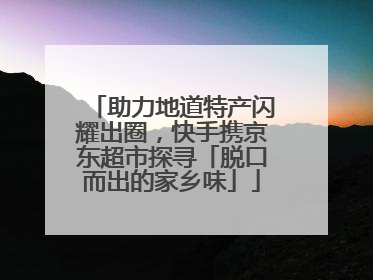 助力地道特产闪耀出圈，快手携京东超市探寻「脱口而出的家乡味」