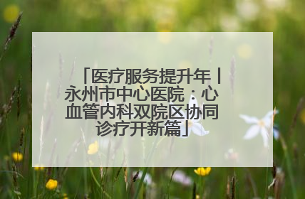 医疗服务提升年丨永州市中心医院：心血管内科双院区协同诊疗开新篇