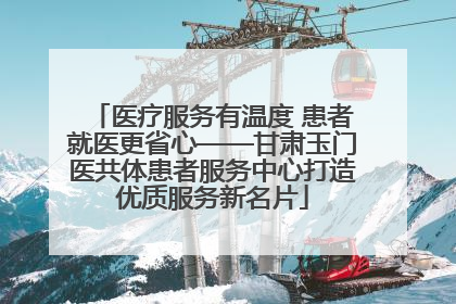 医疗服务有温度 患者就医更省心——甘肃玉门医共体患者服务中心打造优质服务新名片