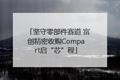 坚守零部件赛道 富创精密收购Compart启“芯”程