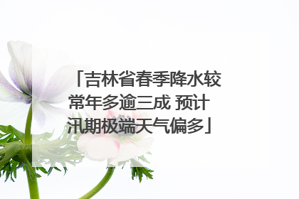 吉林省春季降水较常年多逾三成 预计汛期极端天气偏多