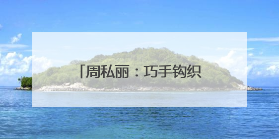 周私丽：巧手钩织“致富路” 指尖开出“幸福花”