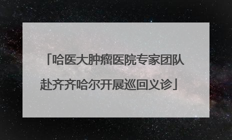 哈医大肿瘤医院专家团队赴齐齐哈尔开展巡回义诊