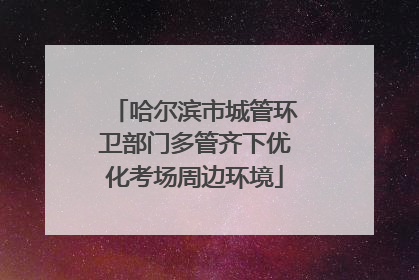 哈尔滨市城管环卫部门多管齐下优化考场周边环境