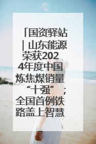国资驿站｜山东能源荣获2024年度中国炼焦煤销量“十强”；全国首例铁路盖上智慧物流园钢结构主体完工