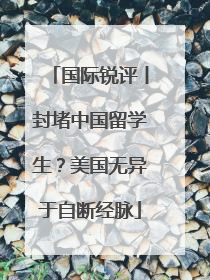 国际锐评丨封堵中国留学生？美国无异于自断经脉
