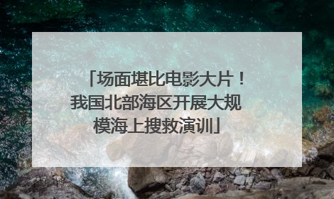 场面堪比电影大片！我国北部海区开展大规模海上搜救演训
