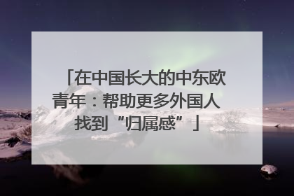 在中国长大的中东欧青年：帮助更多外国人找到“归属感”