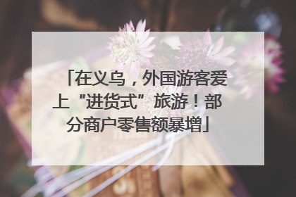 在义乌，外国游客爱上“进货式”旅游！部分商户零售额暴增