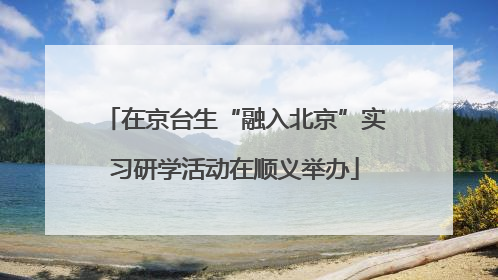 在京台生“融入北京”实习研学活动在顺义举办