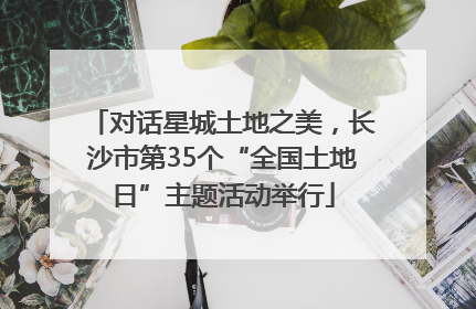 对话星城土地之美，长沙市第35个“全国土地日”主题活动举行