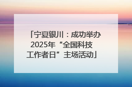 宁夏银川：成功举办2025年“全国科技工作者日”主场活动