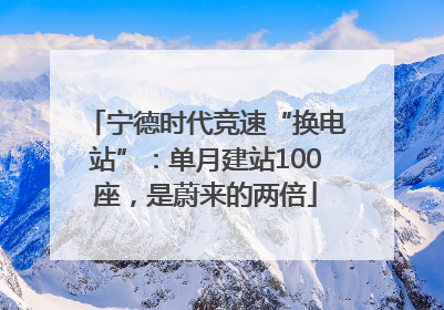 宁德时代竞速“换电站”：单月建站100座，是蔚来的两倍