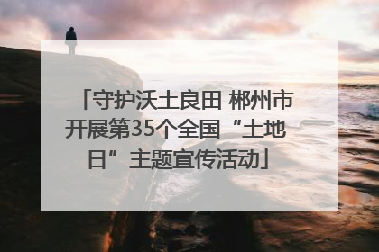 守护沃土良田 郴州市开展第35个全国“土地日”主题宣传活动