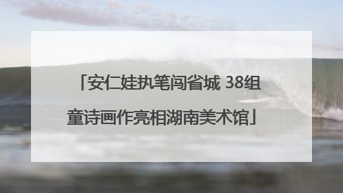 安仁娃执笔闯省城 38组童诗画作亮相湖南美术馆