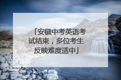 安徽中考英语考试结束，多位考生反映难度适中