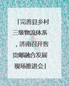 完善县乡村三级物流体系，济南召开客货邮融合发展现场推进会