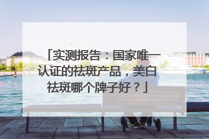 实测报告：国家唯一认证的祛斑产品，美白祛斑哪个牌子好？