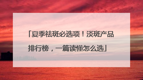 夏季祛斑必选项！淡斑产品排行榜，一篇读懂怎么选