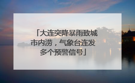 大连突降暴雨致城市内涝，气象台连发多个预警信号