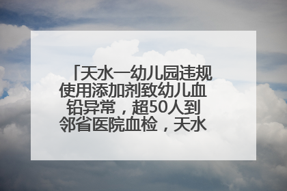 天水一幼儿园违规使用添加剂致幼儿血铅异常，超50人到邻省医院血检，天水派专员到西安协助