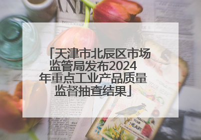 天津市北辰区市场监管局发布2024年重点工业产品质量监督抽查结果