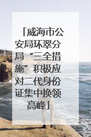威海市公安局环翠分局“三全措施”积极应对二代身份证集中换领高峰