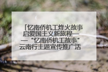 忆南侨机工烽火故事 启爱国主义新旅程——“忆南侨机工故事”云南行主题宣传推广活动圆满收官